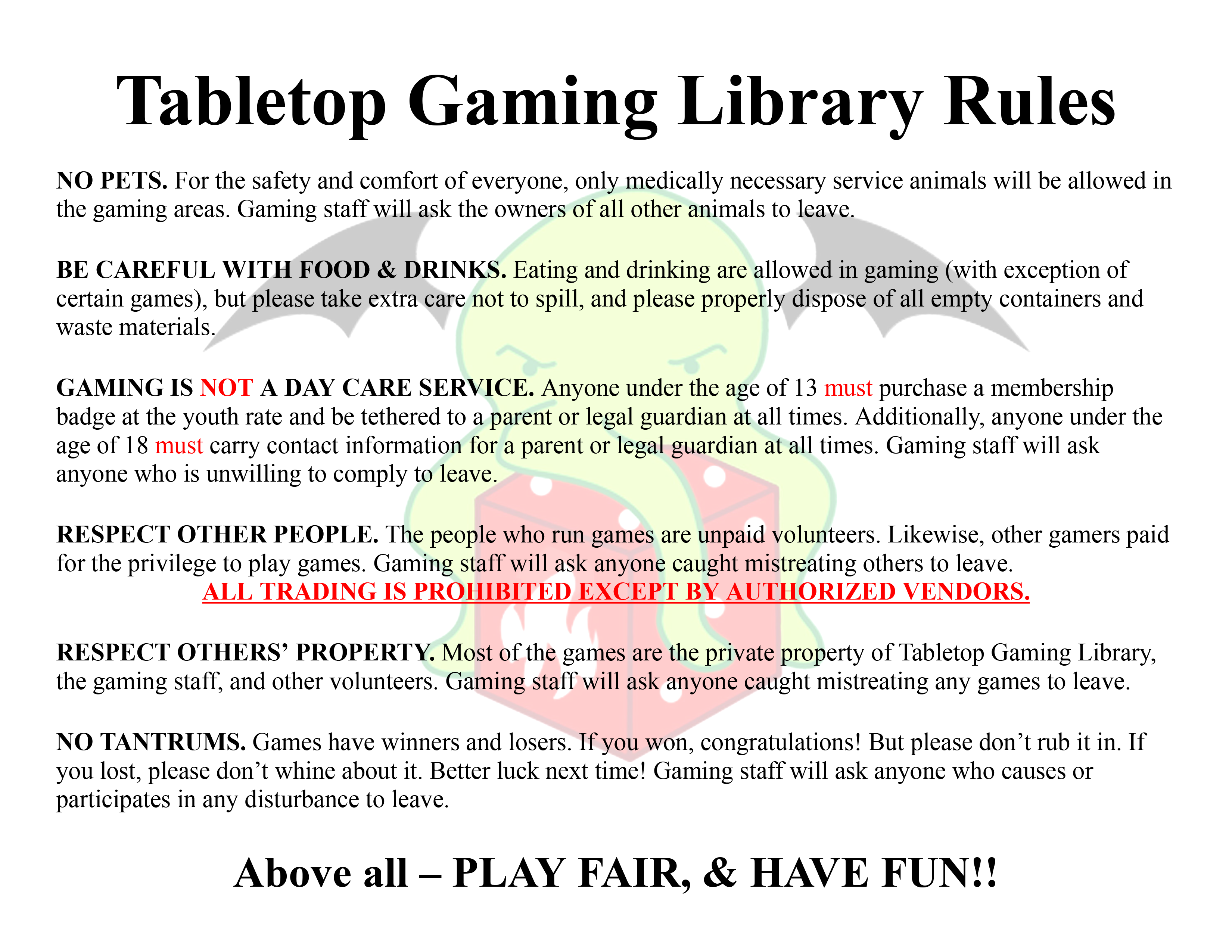 The Tabletop Gaming Library Rules: NO PETS. For the safety and comfort of everyone, only medically necessary service animals will be allowed in the gaming areas. Gaming staff will ask the owners of all other animals to leave. BE CAREFUL WITH FOOD & DRINKS. Eating and drinking are allowed in gaming (with exception of certain games), but please take extra care not to spill, and please properly dispose of all empty containers and waste materials. GAMING IS NOT A DAY CARE SERVICE. Anyone under the age of 13 must purchase a membership badge at the youth rate and be tethered to a parent or legal guardian at all times. Additionally, anyone under the age of 18 must carry contact information for a parent or legal guardian at all times. Gaming staff will ask anyone who is unwilling to comply to leave. RESPECT OTHER PEOPLE. The people who run games are unpaid volunteers. Likewise, other gamers paid for the privilege to play games. Gaming staff will ask anyone caught mistreating others to leave. ALL TRADING IS PROHIBITED EXCEPT BY AUTHORIZED VENDORS. RESPECT OTHERS’ PROPERTY. Most of the games are the private property of Tabletop Gaming Library, the gaming staff, and other volunteers. Gaming staff will ask anyone caught mistreating any games to leave. NO TANTRUMS. Games have winners and losers. If you won, congratulations! But please don’t rub it in. If you lost, please don’t whine about it. Better luck next time! Gaming staff will ask anyone who causes or participates in any disturbance to leave. Above all - PLAY FAIR, & HAVE FUN!! 